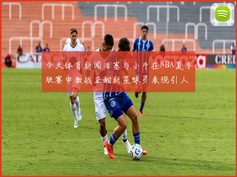 今天体育新闻活塞与小牛在NBA夏季联赛中激战正酣新星球员表现引人瞩目