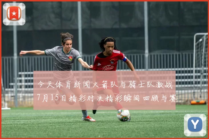 今天体育新闻火箭队与骑士队激战7月15日精彩对决精彩瞬间回顾与赛后分析