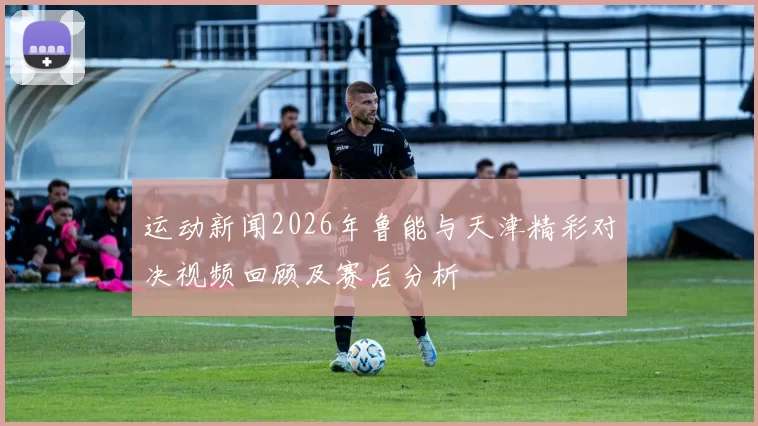 运动新闻2026年鲁能与天津精彩对决视频回顾及赛后分析